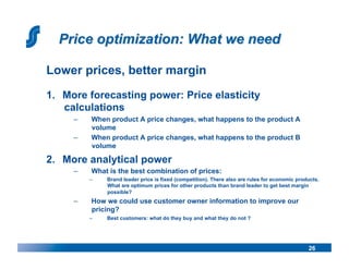Lower prices, better margin
1.  More forecasting power: Price elasticity
    calculations
     –     When product A price changes, what happens to the product A
           volume
     –     When product A price changes, what happens to the product B
           volume

2.  More analytical power
     –     What is the best combination of prices:
          –    Brand leader price is fixed (competition). There also are rules for economic products.
               What are optimum prices for other products than brand leader to get best margin
               possible?
     –     How we could use customer owner information to improve our
           pricing?
          –    Best customers: what do they buy and what they do not ?




                                                                                                26
 