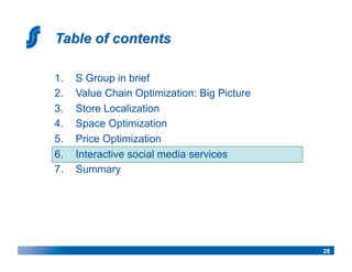 1.    S Group in brief
2.    Value Chain Optimization: Big Picture
3.    Store Localization
4.    Space Optimization
5.    Price Optimization
6.    Interactive social media services
7.    Summary




                                              28
 