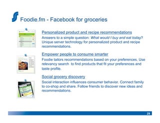 Foodie.fm - Facebook for groceries

        Personalized product and recipe recommendations
        Answers to a simple question: What would I buy and eat today?
        Unique server technology for personalized product and recipe
        recommendations.

        Empower people to consume smarter
        Foodie tailors recommendations based on your preferences. Use
        relevancy search to find products that fit your preferences and
        taste profile.

        Social grocery discovery
        Social interaction influences consumer behavior. Connect family
        to co-shop and share. Follow friends to discover new ideas and
        recommendations.




                                                                          29
 