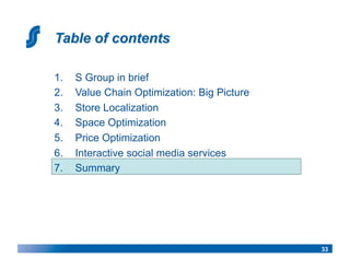 1.    S Group in brief
2.    Value Chain Optimization: Big Picture
3.    Store Localization
4.    Space Optimization
5.    Price Optimization
6.    Interactive social media services
7.    Summary




                                              33
 