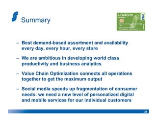 Summary


–  Best demand-based assortment and availability
   every day, every hour, every store

–  We are ambitious in developing world class
   productivity and business analytics

–  Value Chain Optimization connects all operations
   together to get the maximum output

–  Social media speeds up fragmentation of consumer
   needs: we need a new level of personalized digital
   and mobile services for our individual customers

                                                        34
 