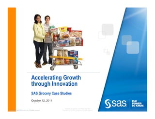 Accelerating Growth
                                         through Innovation
                                         SAS Grocery Case Studies
                                         October 12, 2011

                                                                Company Confidential - For Internal Use Only
Copyright © 2009, SAS Institute Inc. All rights reserved.   Copyright © 2010, SAS Institute Inc. All rights reserved.
 
