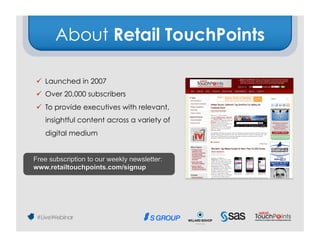About Retail TouchPoints

  Launched in 2007
  Over 20,000 subscribers
  To provide executives with relevant,
   insightful content across a variety of
   digital medium


Free subscription to our weekly newsletter:
www.retailtouchpoints.com/signup
 