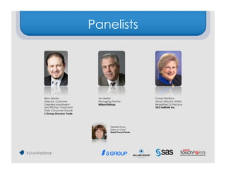 Panelists




Ilkka Alarotu                Jim Hertel                    Cyndy Renfrow
Director, Customer           Managing Partner              Senior Director, EMEA
Oriented Assortment          Willard Bishop                Retail/FMCG Practice
and Pricing - Food and                                     SAS Institute Inc.
Daily Consumer Goods
S Group Grocery Trade


                          Moderator

                                      Debbie Hauss
                                      Editor-in-Chief
                                      Retail TouchPoints
 