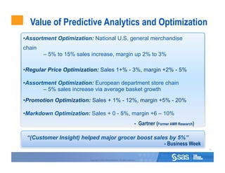 Value of Predictive Analytics and Optimization
• Assortment Optimization: National U.S. general merchandise
chain
        – 5% to 15% sales increase, margin up 2% to 3%

• Regular Price Optimization: Sales 1+% - 3%, margin +2% - 5%

• Assortment Optimization: European department store chain
        – 5% sales increase via average basket growth
• Promotion Optimization: Sales + 1% - 12%, margin +5% - 20%

• Markdown Optimization: Sales + 0 - 5%, margin +6 – 10%
                                                                                 - Gartner (Former AMR Research)

 “(Customer Insight) helped major grocer boost sales by 5%”
                                                   - Business Week
                                                                                                                   55



                         Copyright © 2010, SAS Institute Inc. All rights reserved.
 