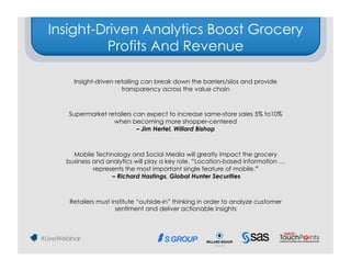 Insight-Driven Analytics Boost Grocery
         Profits And Revenue

    Insight-driven retailing can break down the barriers/silos and provide
                     transparency across the value chain 



   Supermarket retailers can expect to increase same-store sales 5% to10%
                 when becoming more shopper-centered
                          – Jim Hertel, Willard Bishop 



    Mobile Technology and Social Media will greatly impact the grocery
  business and analytics will play a key role. “Location-based information …
           represents the most important single feature of mobile.”
                 – Richard Hastings, Global Hunter Securities 



   Retailers must institute “outside-in” thinking in order to analyze customer
                    sentiment and deliver actionable insights 
 