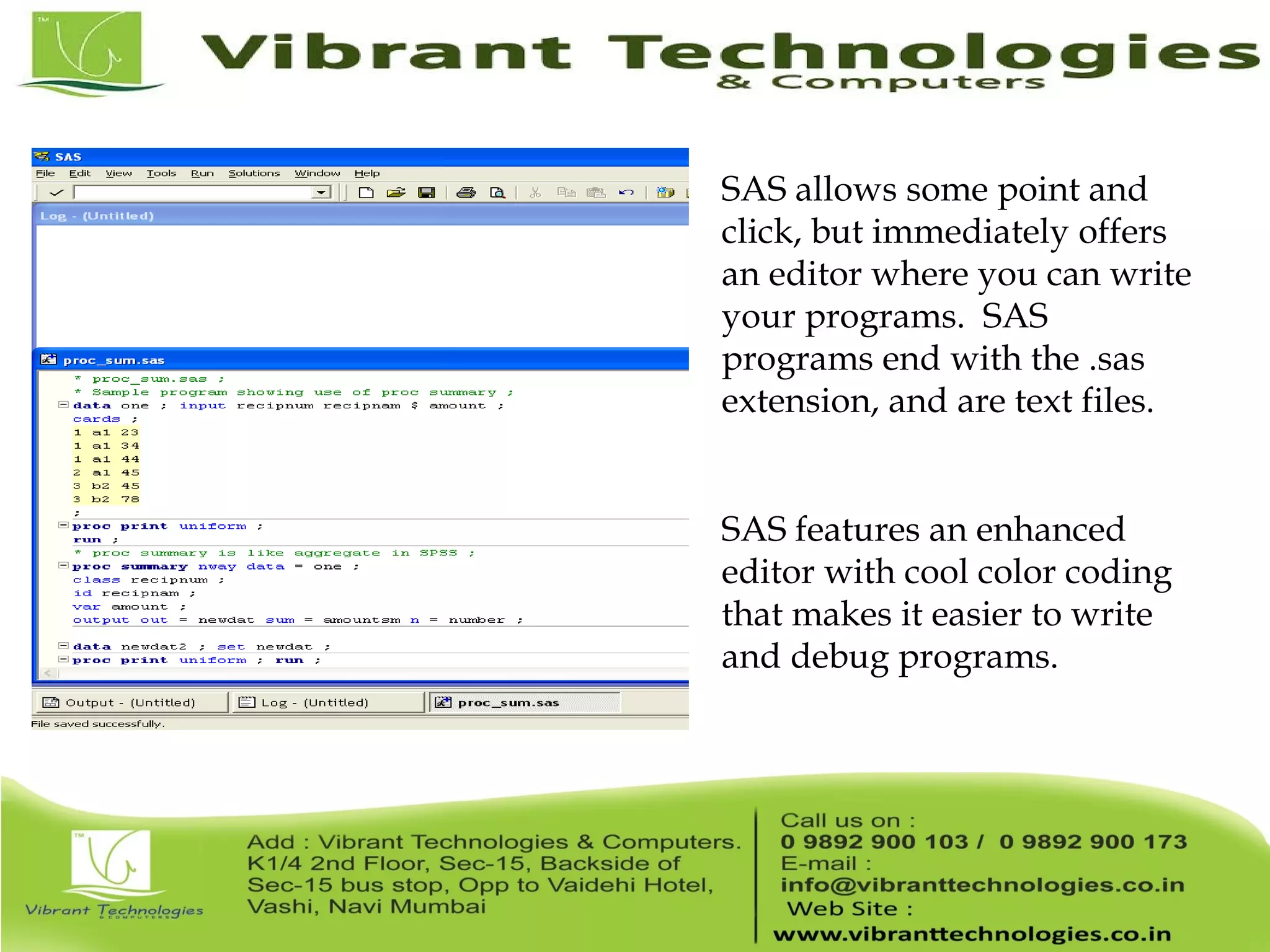 SAS allows some point and click, but immediately offers an editor where you can write your programs. SAS programs end with the .sas extension, and are text files. SAS features an enhanced editor with cool color coding that makes it easier to write and debug programs. 