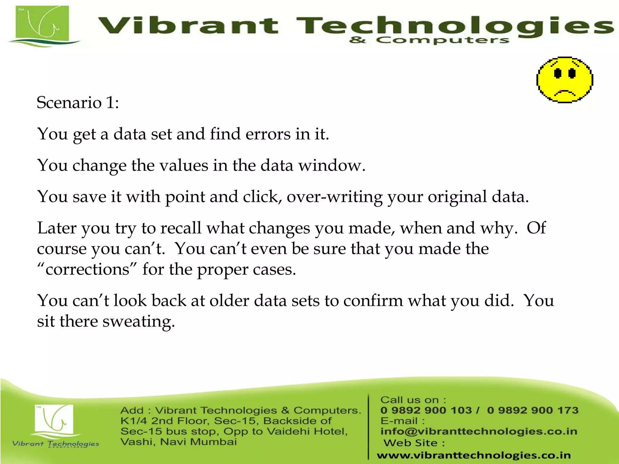 Scenario 1: You get a data set and find errors in it. You change the values in the data window. You save it with point and click, over-writing your original data. Later you try to recall what changes you made, when and why. Of course you can’t. You can’t even be sure that you made the “corrections” for the proper cases. You can’t look back at older data sets to confirm what you did. You sit there sweating. 