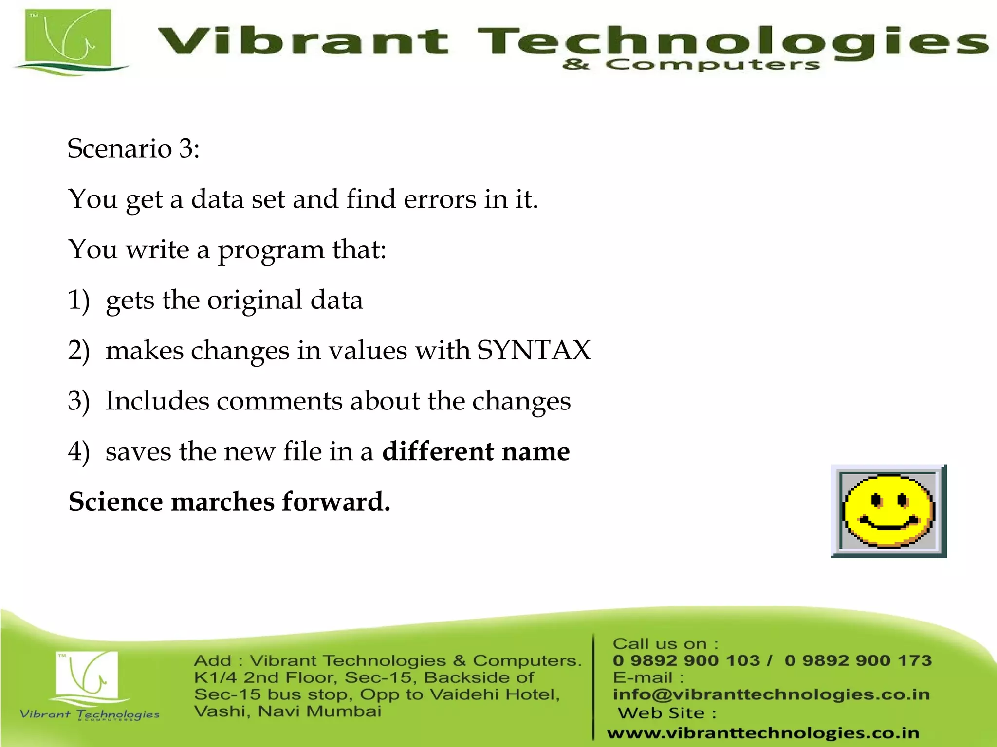 Scenario 3: You get a data set and find errors in it. You write a program that: 1) gets the original data 2) makes changes in values with SYNTAX 3) Includes comments about the changes 4) saves the new file in a different name Science marches forward. 