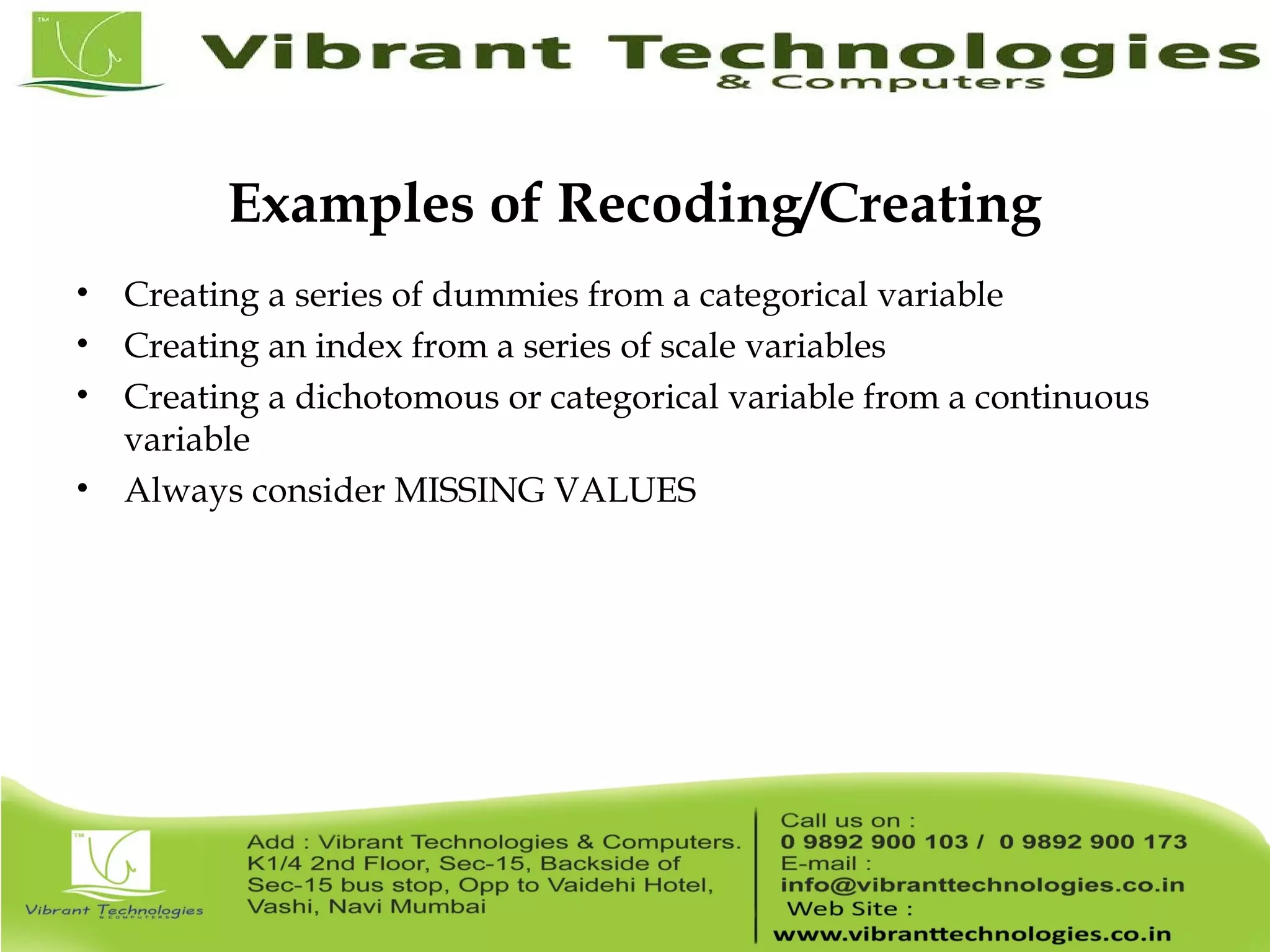 Examples of Recoding/Creating • Creating a series of dummies from a categorical variable • Creating an index from a series of scale variables • Creating a dichotomous or categorical variable from a continuous variable • Always consider MISSING VALUES 