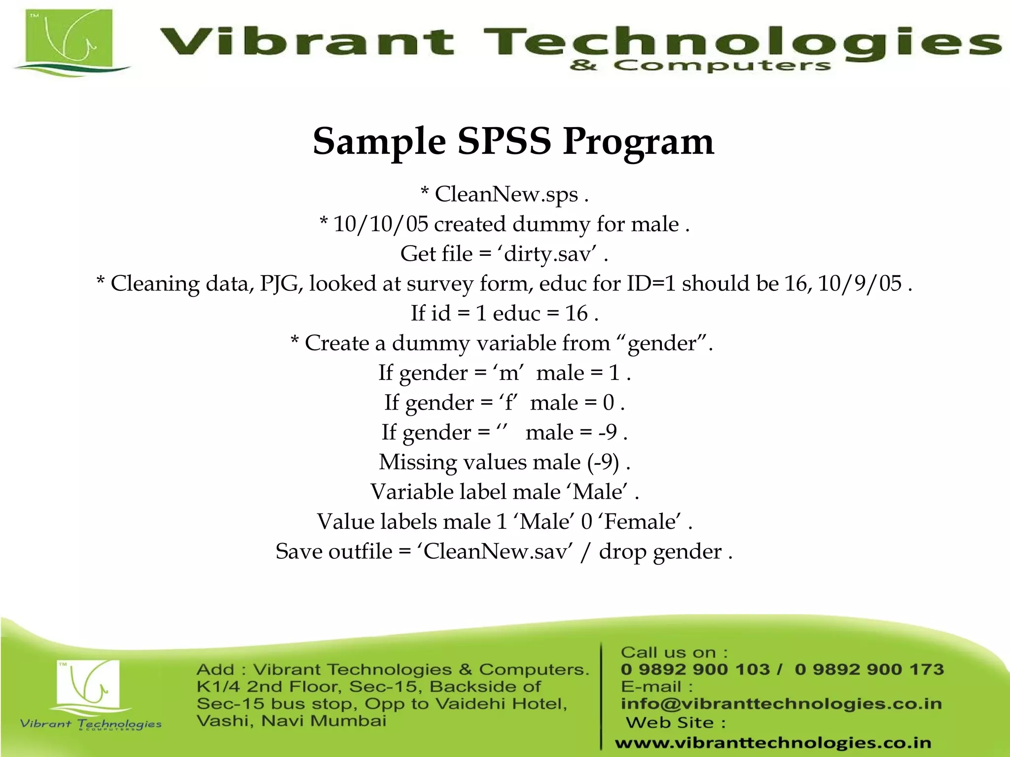 Sample SPSS Program * CleanNew.sps . * 10/10/05 created dummy for male . Get file = ‘dirty.sav’ . * Cleaning data, PJG, looked at survey form, educ for ID=1 should be 16, 10/9/05 . If id = 1 educ = 16 . * Create a dummy variable from “gender”. If gender = ‘m’ male = 1 . If gender = ‘f’ male = 0 . If gender = ‘’ male = -9 . Missing values male (-9) . Variable label male ‘Male’ . Value labels male 1 ‘Male’ 0 ‘Female’ . Save outfile = ‘CleanNew.sav’ / drop gender . 