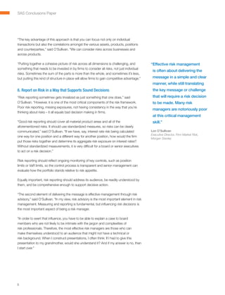 SAS Conclusions Paper




“The key advantage of this approach is that you can focus not only on individual
transactions but also the correlations amongst the various assets, products, positions
and counterparties,” said O’Sullivan. “We can consider risks across businesses and
across products.

“Putting together a cohesive picture of risk across all dimensions is challenging, and         “ ffective risk management
                                                                                                E
something that needs to be invested in by firms to consider all risks, not just individual
                                                                                                is often about delivering the
risks. Sometimes the sum of the parts is more than the whole, and sometimes it’s less,
but putting this kind of structure in place will allow firms to gain competitive advantage.”    message in a simple and clear
                                                                                                manner, while still translating
6. Report on Risk in a Way that Supports Sound Decisions                                        the key message or challenge
“Risk reporting sometimes gets trivialized as just something that one does,” said               that will require a risk decision
O’Sullivan. “However, it is one of the most critical components of the risk framework.          to be made. Many risk
Poor risk reporting, missing exposures, not having consistency in the way that you’re
                                                                                                managers are notoriously poor
thinking about risks – it all equals bad decision making in firms.
                                                                                                at this critical management
“Good risk reporting should cover all material product areas and all of the                     skill.”
aforementioned risks. It should use standardized measures, so risks can be clearly
communicated,” said O’Sullivan. “If we have, say, interest rate risk being calculated          Lon O’Sullivan
                                                                                               Executive Director, Firm Market Risk,
one way for one position and a different way for another position, how would the firm
                                                                                               Morgan Stanley
put those risks together and determine its aggregate risk exposure on interest rates?
Without standardized measurements, it is very difficult for a board or senior executives
to act on a risk decision.”

Risk reporting should reflect ongoing monitoring of key controls, such as position
limits or VaR limits, so the control process is transparent and senior management can
evaluate how the portfolio stands relative to risk appetite.

Equally important, risk reporting should address its audience, be readily understood by
them, and be comprehensive enough to support decisive action.

“The second element of delivering the message is effective management through risk
advisory,” said O’Sullivan. “In my view, risk advisory is the most important element in risk
management. Measuring and reporting is fundamental, but influencing risk decisions is
the most important aspect of being a risk manager.

“In order to exert that influence, you have to be able to explain a case to board
members who are not likely to be intimate with the jargon and complexities of
risk professionals. Therefore, the most effective risk managers are those who can
make themselves understood to an audience that might not have a technical or
risk background. When I construct presentations, I often think: If I had to give this
presentation to my grandmother, would she understand it? And if my answer is no, then
I start over.”




8
 