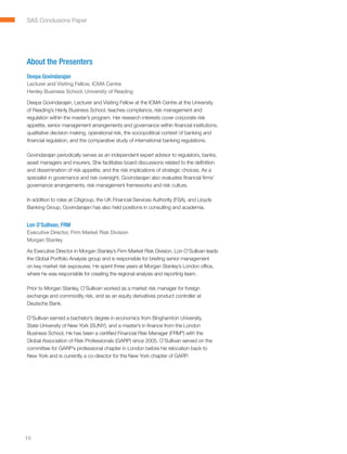 SAS Conclusions Paper




About the Presenters
Deepa Govindarajan
Lecturer and Visiting Fellow, ICMA Centre
Henley Business School, University of Reading

Deepa Govindarajan, Lecturer and Visiting Fellow at the ICMA Centre at the University
of Reading’s Henly Business School, teaches compliance, risk management and
regulation within the master’s program. Her research interests cover corporate risk
appetite, senior management arrangements and governance within financial institutions,
qualitative decision making, operational risk, the sociopolitical context of banking and
financial regulation, and the comparative study of international banking regulations.

Govindarajan periodically serves as an independent expert advisor to regulators, banks,
asset managers and insurers. She facilitates board discussions related to the definition
and dissemination of risk appetite, and the risk implications of strategic choices. As a
specialist in governance and risk oversight, Govindarajan also evaluates financial firms’
governance arrangements, risk management frameworks and risk culture.

In addition to roles at Citigroup, the UK Financial Services Authority (FSA), and Lloyds
Banking Group, Govindarajan has also held positions in consulting and academia.


Lon O’Sullivan, FRM
Executive Director, Firm Market Risk Division
Morgan Stanley

As Executive Director in Morgan Stanley’s Firm Market Risk Division, Lon O’Sullivan leads
the Global Portfolio Analysis group and is responsible for briefing senior management
on key market risk exposures. He spent three years at Morgan Stanley’s London office,
where he was responsible for creating the regional analysis and reporting team.

Prior to Morgan Stanley, O’Sullivan worked as a market risk manager for foreign
exchange and commodity risk, and as an equity derivatives product controller at
Deutsche Bank.

O’Sullivan earned a bachelor’s degree in economics from Binghamton University,
State University of New York (SUNY), and a master’s in finance from the London
Business School. He has been a certified Financial Risk Manager (FRM®) with the
Global Association of Risk Professionals (GARP) since 2005. O’Sullivan served on the
committee for GARP’s professional chapter in London before his relocation back to
New York and is currently a co-director for the New York chapter of GARP.




10
 