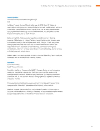 A Bridge Too Far? Risk Appetite, Governance and Corporate Strategy




David M. Wallace
Global Financial Services Marketing Manager
SAS

As Global Financial Services Marketing Manager for SAS, David M. Wallace is
responsible for defining industry strategy for the banking and capital markets segments
of the global financial services industry. He has more than 30 years of experience in
applying information technology to solve customer needs, including a focus on the
financial services industry for nearly 20 years.

Before joining SAS, Wallace was Manager, Corporate  Investment Banking,
Americas FSI Marketing for Hewlett-Packard. He also held a number of senior sales
and marketing positions over a 23-year career at HP. During a 10-year assignment
managing the relationship with a top-five US financial services firm, Wallace was
responsible for client projects in consumer banking, commercial banking, trust
administration, retirement services, corporate and investment banking, shared services,
and retail brokerage, among others.

Wallace holds a bachelor’s degree in economics from the University of North Carolina at
Wilmington and an MBA from East Carolina University.


Peter Went
Senior Researcher
GARP Research Center

Peter Went is a Senior Researcher for GARP’s Research Center, where he conducts
research in financial risk management. Went has co-authored five books on risk
management and numerous articles on foreign exchange, global equity market and
commodity risk, as well as on the effects of emerging financial regulation on financial
and capital markets.

Previously, Went worked for a boutique investment firm and taught finance and risk
management at University of Nebraska and the University of Connecticut.

Went has a degree in economics from the Stockholm School of Economics and a
doctorate in finance from the University of Nebraska. He is a Chartered Financial Analyst
(CFA) and a board member of Woodlands Financial Services Corporation.




                                                                                                                        11
 
