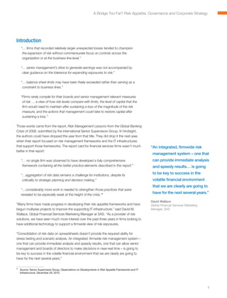 A Bridge Too Far? Risk Appetite, Governance and Corporate Strategy




Introduction
    “ firms that recorded relatively larger unexpected losses tended to champion
     …
     the expansion of risk without commensurate focus on controls across the
     organization or at the business-line level.”

    “ senior management’s drive to generate earnings was not accompanied by
     …
     clear guidance on the tolerance for expanding exposures to risk.”

    “ balance sheet limits may have been freely exceeded rather than serving as a
     …
     constraint to business lines.”

    “ irms rarely compile for their boards and senior management relevant measures
     F
     of risk … a view of how risk levels compare with limits, the level of capital that the
     firm would need to maintain after sustaining a loss of the magnitude of the risk
     measure, and the actions that management could take to restore capital after
     sustaining a loss.”

Those words came from the report, Risk Management Lessons from the Global Banking
Crisis of 2008, submitted by the international Senior Supervisors Group. In hindsight,
the authors could have dropped the year from that title. They did drop it the next year,
when their report focused on risk management frameworks and the IT infrastructures
that support those frameworks. The report card for financial services firms wasn’t much               “ n integrated, firmwide risk
                                                                                                       A
better in that report:
                                                                                                       management system – one that
    “ no single firm was observed to have developed a fully comprehensive
     …                                                                                                 can provide immediate analysis
     framework containing all the better practice elements described in this report.”                  and speedy results… is going

    “ aggregation of risk data remains a challenge for institutions, despite its
     …
                                                                                                       to be key to success in the
     criticality to strategic planning and decision making.”                                           volatile financial environment
                                                                                                       that we are clearly are going to
    “…considerably more work is needed to strengthen those practices that were
    revealed to be especially weak at the height of the crisis.”1
                                                                                                       have for the next several years.”

                                                                                                      David Wallace
“Many firms have made progress in developing their risk appetite frameworks and have                  Global Financial Services Marketing
begun multiyear projects to improve the supporting IT infrastructure,” said David M.                  Manager, SAS
Wallace, Global Financial Services Marketing Manager at SAS. “As a provider of risk
solutions, we have seen much more interest over the past three years in firms looking to
have additional technology to support a firmwide view of risk exposures.

“Consolidation of risk data on spreadsheets doesn’t provide the required ability for
stress testing and scenario analysis. An integrated, firmwide risk management system –
one that can provide immediate analysis and speedy results, one that can allow senior
management and boards of directors to make decisions in near-real time – is going to
be key to success in the volatile financial environment that we are clearly are going to
have for the next several years.”

1
	 Source: Senior Supervisors Group, Observations on Developments in Risk Appetite Frameworks and IT
  Infrastructure, December 29, 2010.




                                                                                                                                            1
 