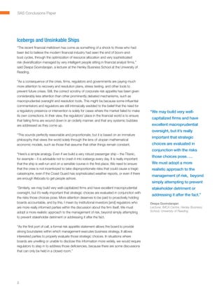SAS Conclusions Paper




Icebergs and Unsinkable Ships
“The recent financial meltdown has come as something of a shock to those who had
been led to believe the modern financial industry had seen the end of boom-and-
bust cycles, through the optimization of resource allocation and very sophisticated
risk diversification managed by very intelligent people sitting in financial analyst firms,”
said Deepa Govindarajan, a lecturer at the Henley Business School at the University of
Reading.

“As a consequence of the crisis, firms, regulators and governments are paying much
more attention to recovery and resolution plans, stress testing, and other tools to
prevent future crises. Still, the correct scrutiny of corporate risk appetite has been given
considerably less attention than other prominently debated mechanisms, such as
macroprudential oversight and resolution tools. This might be because some influential
commentators and regulators are still intrinsically wedded to the belief that the need for
a regulatory presence or intervention is solely for cases where the market failed to make       “ e may build very well-
                                                                                                 W
its own corrections. In their view, the regulators’ place in the financial world is to ensure
                                                                                                 capitalized firms and have
that failing firms are wound down in an orderly manner, and that any systemic bubbles
are addressed as they come up.                                                                   excellent macroprudential
                                                                                                 oversight, but it’s really
“This sounds perfectly reasonable and proportionate, but it is based on an immature
                                                                                                 important that strategic
philosophy that views the world solely through the lens of utopian mathematical
economic models, such as those that assume that other things remain constant.                    choices are evaluated in
                                                                                                 conjunction with the risks
“Here’s a simple analogy. Even if we build a very robust passenger ship – the Titanic,
                                                                                                 those choices pose. …
for example – it is advisable not to crash it into icebergs every day. It is really important
that the ship is well-run and on a sensible course in the first place. We need to ensure         We must adopt a more
that the crew is not incentivized to take disproportionate risks that could cause a tragic       realistic approach to the
catastrophe, even if the Coast Guard has sophisticated weather reports, or even if there
                                                                                                 management of risk, beyond
are enough lifeboats to get people ashore.
                                                                                                 simply attempting to prevent
“Similarly, we may build very well-capitalized firms and have excellent macroprudential          stakeholder detriment or
oversight, but it’s really important that strategic choices are evaluated in conjunction with
                                                                                                 addressing it after the fact.”
the risks those choices pose. More attention deserves to be paid to proactively holding
boards accountable, and by this, I mean by institutional investors [and] regulators who         Deepa Govindarajan
are more really informed parties within the discussion about the firm itself. We must           Lecturer, IMCA Centre, Henley Business
adopt a more realistic approach to the management of risk, beyond simply attempting             School, University of Reading

to prevent stakeholder detriment or addressing it after the fact.

“As the first port of call, a formal risk appetite statement allows the board to provide
strong boundaries within which management executes business strategy. It allows
interested parties to properly evaluate those strategic choices. In situations where
boards are unwilling or unable to disclose this information more widely, we would require
regulators to step in to address those deficiencies, because there are some discussions
that can only be held in a closed room.”




2
 