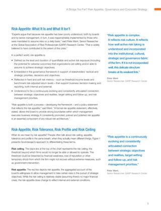 A Bridge Too Far? Risk Appetite, Governance and Corporate Strategy




Risk Appetite: What It Is and What It Isn’t
“Experts argue that because risk appetite has been poorly understood, both by boards           “ isk appetite is complex.
                                                                                                R
and by senior management, in turn, it was inappropriately implemented by those who
were mandated to assume risks on a daily basis,” said Peter Went, Senior Researcher
                                                                                                It reflects risk culture. It reflects
at the Global Association of Risk Professionals (GARP) Research Center. “That is widely         how well active risk taking is
believed to have contributed to the extent of this crisis.”                                     understood and incorporated

In a perfect world, risk appetite is:
                                                                                                into the institutional, cultural,
                                                                                                strategic and governance fabric
•	 Defined as the level and duration of quantifiable and active risk exposure (including
   the potential for adverse outcomes) that organizations are willing and/or able to            of the firm. If it is not incorporated
   assume to achieve strategic objectives.                                                      well, this delicate structure
•	 Embedded in the governance framework in support of stakeholders’ tactical and                breaks at its weakest link.”
   strategic priorities, decisions and objectives.
                                                                                               Peter Went
•	 Reflected in hard and soft risk metrics – such as threshold income levels and
                                                                                               Senior Researcher, GARP Research Center
   benchmark risk-adjusted return levels – that support business decision making and
   reporting, both internal and external.
•	 Understood to be a continuously evolving and consistently articulated connection
   between strategic objectives and realities, target setting and follow-up, and risk
   management priorities.

“Risk appetite is both a process – developing the framework – and a policy statement
that reflects the risk appetite,” said Went. “A formal risk appetite statement, effectively
stated, allows the board to provide strong boundaries within which management
executes business strategy. A consistently promoted, policed and polished risk appetite
is an essential component of any robust risk architecture.”



Risk Appetite, Risk Tolerance, Risk Profile and Risk Ceiling
What do we mean by risk appetite? People often talk about risk ceiling, appetite,
                                                                                               “ isk appetite is a continuously
                                                                                                R
tolerance and profile in the same breath, when they actually mean different things. Figure 1
presents Govindarajan’s approach to differentiating these terms.                                evolving and consistently
                                                                                                articulated connection
Risk ceiling. The black line at the top of the chart represents the risk ceiling, the
                                                                                                between strategic objectives
threshold beyond which firms would no longer be able or allowed to operate. This
threshold could be breached by financial weakness, loss of reputation or other                  and realities, target setting
temporary shock from which the firm might not recover without extreme measures, such            and follow-up, and risk
as government intervention.
                                                                                                management priorities.”
Risk appetite. The red line depicts risk appetite, the aggregated account of the               Peter Went,
board’s willingness to allow management to take certain risks in the pursuit of strategic      Senior Researcher, GARP Research Center
objectives. While the risk ceiling is relatively stable (assuming there’s no major financial
crisis), the risk appetite does change to reflect internal and external conditions.




                                                                                                                                         3
 