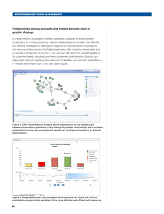 10
ENTERPRISEWIDE FRAUD MANAGEMENT
Relationships among accounts and entities become clear in
graphic displays
A unique network visualization interface generates a diagram of social network
connections to uncover previously unknown relationships and enable more effective
and efficient investigations. Delving into diagrams of social networks, investigators
can see a complete picture of individual customers, their products, transactions and
connections at the click of a button. They can then drill down into underlying data for
full customer details, including other linked customers and networks. Back up at a
higher level, they can explore entire networks of identities, accounts and applications –
in minutes rather than hours – and take action quickly.
Copyright © 2009, SAS Institute Inc. All rights reserved.
1
Advanced Analytics Lab
Figure 3. SAS®
Fraud Network Analysis allows organizations to use analytics and
network visualization capabilities to help identify key hidden relationships, such as where
organized crime rings are emerging and whether an employee is involved in an internal
fraud scheme.
Copyright © 2009, SAS Institute Inc. All rights reserved.
2
Advanced Analytics Lab
Figure 4. Using dashboards, case managers and executives can check the status of
investigations and prioritize workloads to be more effective and efficient with resources.
 