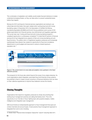 12
ENTERPRISEWIDE FRAUD MANAGEMENT
This combination of adaptation and visibility would enable financial institutions to better
understand emerging threats, so they can take action to prevent substantial losses
before they happen.
Moving into 2012 and beyond, financial services organizations are looking to use
critical data and information that seem related when working fraud and anti-money
laundering cases. In December 2010, the Association of Certified Anti-Money
Laundering Specialists (ACAMS) and Ernst  Young published a joint survey of 250
global respondents from financial services, law enforcement and regulatory agencies.
The survey topic was “Linking anti-fraud and anti-money laundering programs –
unrealized opportunity or unnecessary complexity?” It noted that 52 percent of financial
services firms had integrated some aspects of their anti-money laundering and anti-
fraud functions. The perfect storm of heightened regulatory pressures and increasingly
sophisticated fraud attacks has created an opportunity for fraud and compliance
departments to pool budgets and resources to reduce a shared exposure –
reputation risk.13
1
Copyright © 2010, SAS Institute Inc. All rights reserved.
Trend is moving integration of data and analytics
upstream in the fraud management process
Trend in Fraud Detection - Upstream Integration
Data
Data
Data
Data
Alert
Management
Case
Management
SAS®
Business Analytics Platform
Data Access
 Integration
Data
Analysis
 Detection
Figure 5. The current trend is to move data and analytics more upstream in the fraud
detection process.
The prospects for the future also extend beyond the scope of any single enterprise. As
more organizations adopt integrated, automated fraud and financial crimes systems,
the potential is there to create a broad consortium of financial institutions that can draw
on their collective experiences to improve fraud detection across the industry.
Closing Thoughts
Organizations that respond to regulatory pressures by simply documenting their
existing fraud management practices are selling themselves short. This is the
opportunity to turn the tide on fraud, fighting back with powerful analytics, holistic
intelligence and integrated case management.
SAS recommends an enterprisewide approach to fraud management that spans all
contact channels and account types. A best-practice fraud management approach is
integrated from end to end, including:
13	 Stewart, David. “Financial Crimes Convergence: Tipping Point.” sascom®
voices blog. March 2011.
 