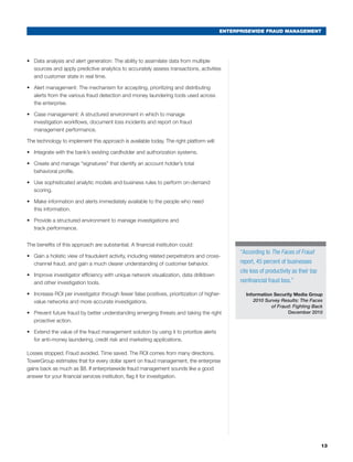 ENTERPRISEWIDE FRAUD MANAGEMENT
13
•	 Data analysis and alert generation: The ability to assimilate data from multiple
sources and apply predictive analytics to accurately assess transactions, activities
and customer state in real time.
•	 Alert management: The mechanism for accepting, prioritizing and distributing
alerts from the various fraud detection and money laundering tools used across
the enterprise.
•	 Case management: A structured environment in which to manage
investigation workflows, document loss incidents and report on fraud
management performance.
The technology to implement this approach is available today. The right platform will:
•	 Integrate with the bank’s existing cardholder and authorization systems.
•	 Create and manage “signatures” that identify an account holder’s total
behavioral profile.
•	 Use sophisticated analytic models and business rules to perform on-demand
scoring.
•	 Make information and alerts immediately available to the people who need
this information.
•	 Provide a structured environment to manage investigations and
track performance.
The benefits of this approach are substantial. A financial institution could:
•	 Gain a holistic view of fraudulent activity, including related perpetrators and cross-
channel fraud, and gain a much clearer understanding of customer behavior.
•	 Improve investigator efficiency with unique network visualization, data drilldown
and other investigation tools.
•	 Increase ROI per investigator through fewer false positives, prioritization of higher-
value networks and more accurate investigations.
•	 Prevent future fraud by better understanding emerging threats and taking the right
proactive action.
•	 Extend the value of the fraud management solution by using it to prioritize alerts
for anti-money laundering, credit risk and marketing applications.
Losses stopped. Fraud avoided. Time saved. The ROI comes from many directions.
TowerGroup estimates that for every dollar spent on fraud management, the enterprise
gains back as much as $8. If enterprisewide fraud management sounds like a good
answer for your financial services institution, flag it for investigation.
“According to The Faces of Fraud
report, 45 percent of businesses
cite loss of productivity as their top
nonfinancial fraud loss.”
Information Security Media Group
2010 Survey Results: The Faces
of Fraud: Fighting Back
December 2010
 