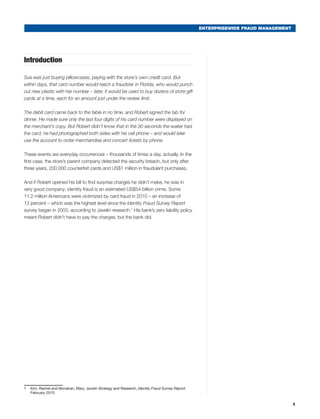 ENTERPRISEWIDE FRAUD MANAGEMENT
Introduction
Sue was just buying pillowcases, paying with the store’s own credit card. But
within days, that card number would reach a fraudster in Florida, who would punch
out new plastic with her number – later, it would be used to buy dozens of store gift
cards at a time, each for an amount just under the review limit.
The debit card came back to the table in no time, and Robert signed the tab for
dinner. He made sure only the last four digits of his card number were displayed on
the merchant’s copy. But Robert didn’t know that in the 30 seconds the waiter had
the card, he had photographed both sides with his cell phone – and would later
use the account to order merchandise and concert tickets by phone.
These events are everyday occurrences – thousands of times a day, actually. In the
first case, the store’s parent company detected the security breach, but only after
three years, 200,000 counterfeit cards and US$1 million in fraudulent purchases.
And if Robert opened his bill to find surprise charges he didn’t make, he was in
very good company; identity fraud is an estimated US$54 billion crime. Some
11.2 million Americans were victimized by card fraud in 2010 – an increase of
12 percent – which was the highest level since the Identity Fraud Survey Report
survey began in 2003, according to Javelin research.1
His bank’s zero liability policy
meant Robert didn’t have to pay the charges, but the bank did.2
1	 Kim, Rachel and Monahan, Mary. Javelin Strategy and Research, Identity Fraud Survey Report.
February 2010.
1
 