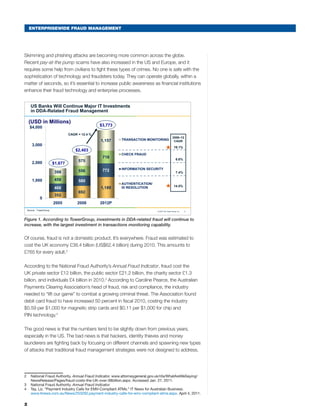ENTERPRISEWIDE FRAUD MANAGEMENT
Skimming and phishing attacks are becoming more common across the globe.
Recent pay-at-the pump scams have also increased in the US and Europe, and it
requires some help from civilians to fight these types of crimes. No one is safe with the
sophistication of technology and fraudsters today. They can operate globally, within a
matter of seconds, so it’s essential to increase public awareness as financial institutions
enhance their fraud technology and enterprise processes.
1© 2010 The Tower Group, Inc.
352
692
1,189468
580
772
459
556
718
398
575
1,157
0
1,000
2,000
3,000
$4,000
2005 2008 2012P
TRANSACTION MONITORING
CHECK FRAUD
INFORMATION SECURITY
AUTHENTICATION/
ID RESOLUTION
$1,677
$2,403
CAGR = 12.4 %
$3,773
US Banks Will Continue Major IT Investments
in DDA-Related Fraud Management
(USD in Millions)
2008–12
CAGR
19.1%
6.6%
7.4%
14.5%
Source: TowerGroup
Figure 1. According to TowerGroup, investments in DDA-related fraud will continue to
increase, with the largest investment in transactions monitoring capability.
Of course, fraud is not a domestic product. It’s everywhere. Fraud was estimated to
cost the UK economy £38.4 billion (US$62.4 billion) during 2010. This amounts to
£765 for every adult.2
According to the National Fraud Authority’s Annual Fraud Indicator, fraud cost the
UK private sector £12 billion, the public sector £21.2 billion, the charity sector £1.3
billion, and individuals £4 billion in 2010.3
According to Caroline Pearce, the Australian
Payments Clearing Association’s head of fraud, risk and compliance, the industry
needed to “lift our game” to combat a growing criminal threat. The Association found
debit card fraud to have increased 50 percent in fiscal 2010, costing the industry
$0.59 per $1,000 for magnetic strip cards and $0.11 per $1,000 for chip and
PIN technology.4
The good news is that the numbers tend to be slightly down from previous years,
especially in the US. The bad news is that hackers, identity thieves and money
launderers are fighting back by focusing on different channels and spawning new types
of attacks that traditional fraud management strategies were not designed to address.
2	 National Fraud Authority. Annual Fraud Indicator. www.attorneygeneral.gov.uk/nfa/WhatAreWeSaying/
NewsRelease/Pages/fraud-costs-the-UK-over-38billion.aspx. Accessed Jan. 27, 2011.
3	 National Fraud Authority. Annual Fraud Indicator.
4	 Tay, Liz. “Payment Industry Calls for EMV-Compliant ATMs.” IT News for Australian Business.
www.itnews.com.au/News/253292,payment-industry-calls-for-emv-compliant-atms.aspx. April 4, 2011.
2
 