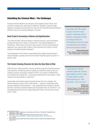 ENTERPRISEWIDE FRAUD MANAGEMENT
3
“Interestingly, while FSIs struggle
to capture a full view of each
customer’s relationship with the
institution, enterprising fraudsters
are already achieving this
understanding as they strive to gain
more information about financial
services and products to exploit.”
Rodney Nelsestuen
Senior Analyst, Financial Strategies
and IT Investments, TowerGroup
Outwitting the Criminal Mind – The Challenges
Financial services institutions are well aware of the negative impact of fraud. Even
at industry average levels, fraud hurts an institution’s reputation, customer loyalty,
regulatory compliance and the bottom line. But even the most well-intentioned financial
institutions face some daunting challenges in this area.
Bank Fraud Is Increasing in Volume and Sophistication
“The credit and debit card fraud category of financial services is among the fastest-
growing and best-known means of criminal profit,” says Rodney Nelsestuen of
TowerGroup. “What makes card fraud of great concern is the fact that international
organized crime rings are often involved, turning card fraud from random criminal
activity into industrial-strength enterprises.”5
The sophistication of their tactics makes detecting fraud difficult and preventing it
nearly impossible, especially as the volume of bank transactions grows by about 10
percent a year.
The Fastest-Growing Channels Are Also the Ones Most at Risk
ATM and branch office transaction volumes are flat (as a percent of total transactions),
while call center channels are growing modestly, and electronic access (online and
mobile) is booming. According to research firm IDC, the number of mobile devices –
from smartphones to tablet PCs – accessing the Internet by 2013 will surpass 1 billion,
creating more opportunities for cybercrime.6
Unfortunately, these fastest-growing channels are also the most vulnerable. The
FBI has observed a trend in which cybercriminals — using the compromised online
banking credentials of US businesses — sent unauthorized wire transfers to Chinese
economic and trade companies located near the Russian border. As of April 2011, the
total attempted fraud amounts to approximately $20 million; the actual victim losses
are $11 million.77
5	 Nelsestuen, Rodney. TowerGroup. Surrounded by the Enemy: The Case for Enterprise Fraud
Management. March 2008.
6	 Shah, Agam. “IDC: 1 Billion Mobile Devices Will Go Online by 2013.” CIO.com.
www.cio.com/article/510440/IDC_1_Billion_Mobile_Devices_Will_Go_Online_By_2013.
Dec. 9, 2009.
7	 Fraud Alert Involving Unauthorized Wire Transfers to China. Internet Crime Complaint Center.
April 26, 2011.
“A broad approach will avoid
redundant project work, minimize
system platforms and the number
of vendor partners, increase
staff productivity, and – most
importantly – catch more fraud.”
Gartner, Inc.
Avivah Litan
Gartner Research Enterprise Fraud
and Misuse Management Solutions:
2010 Critical Capabilities
October 2010
 