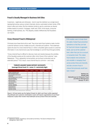 ENTERPRISEWIDE FRAUD MANAGEMENT
Fraud Is Usually Managed in Business Unit Silos
Customers – legitimate and otherwise – tend to see the institution as a single brand
represented across various contact channels: phone, automated contact center, ATM,
branch office and online. But the institution tends to see its customers as diverse
entities based on product: mortgage, credit card, DDA, home equity, consumer
banking, small business, etc. This disparity creates inefficiencies that fraudsters
can exploit.
Cross-Channel Fraud Is Widespread
Criminals know these facts all too well. They know bank fraud systems rarely monitor
customer behavior across multiple accounts, channels and systems. That weakness
opens the door for cross-channel fraud, in which a fraudster gains access to customer
information in one channel and uses that knowledge to commit fraud through another.
“Cross-channel fraud is difficult to discover, track and resolve because the activities
of the fraudster posing as the customer often mirror those of the customer,” says
Nelsestuen. “Thus, apparently normal activity can be fraud conducted over an
extended period.”8
As a result, cross-channel fraud is common – and costly.
Community Mid-Sized Regional
Superregional/
Money Center
All Respondents
Customer victimization scams 3.70 3.82 4.20 3.63 3.83
Debit card (signature based) 3.52 3.60 3.80 3.86 3.63
Check fraud (paper based), deposit 2.91 3.46 3.46 3.19 3.28
Identity theft 3.29 2.96 3.52 3.53 3.19
THREATS AGAINST BANK DEPOSIT ACCOUNTS
(average threat level: 0 = none; 5 = extremely high)
ABA Deposit Account Fraud Survey
Check fraud (paper based), withdrawal 2.73 3.12 3.28 3.25 3.05
Debit card (PIN based) 2.91 2.64 3.20 3.67 2.90
Organized ring attempts 2.21 2.87 3.36 4.07 2.88
New account fraud 2.29 2.65 3.36 3.88 2.79
Check electronification 2.52 2.52 2.92 2.63 2.59
Online banking 2.14 2.33 3.28 3.88 2.58
ACH fraud, originations 2.24 2.28 3.24 3.47 2.53
Wire fraud, originations 2.02 2.45 3.04 3.33 2.51
Remote deposit risk 2.07 2.45 2.71 2.73 2.41
ACH fraud, receiving 2.33 2.21 3.00 2.40 2.38
Wire fraud, receiving 1.61 2.03 2.48 2.20 2.00
© 2009 American Bankers Association. Reprinted with Permission. All Rights Reserved.
Figure 2. All size banks see the highest threats for debit card fraud, while organized
ring attempts and customer victimization scams will require organizations to put fraud
measures in place that monitor fraud attempts across product lines and channels.
8	 Nelsestuen, Rodney. TowerGroup. Surrounded by the Enemy: The Case for Enterprise Fraud
Management. March 2008.
4
“EFM enables users to break down
the walls of siloed fraud prevention
operations so that they can look
for fraud and misuse at aggregate
levels, such as at the customer
level, rather than just at an account
or transaction level. This makes
fraud analysts more productive
and versatile in managing fraud
across product lines and channels,
and also uncovers fraud or
misuse that previously would have
been missed.”
Gartner, Inc.
Avivah Litan
MarketScope for Enterprise Fraud
and Misuse Management
January 14, 2011
 