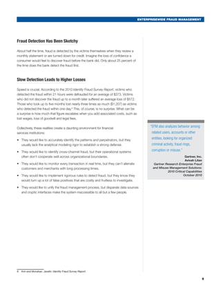 ENTERPRISEWIDE FRAUD MANAGEMENT
Fraud Detection Has Been Sketchy
About half the time, fraud is detected by the victims themselves when they review a
monthly statement or are turned down for credit. Imagine the loss of confidence a
consumer would feel to discover fraud before the bank did. Only about 25 percent of
the time does the bank detect the fraud first.
Slow Detection Leads to Higher Losses
Speed is crucial. According to the 2010 Identity Fraud Survey Report, victims who
detected the fraud within 21 hours were defrauded for an average of $373. Victims
who did not discover the fraud up to a month later suffered an average loss of $572.
Those who took up to five months lost nearly three times as much ($1,207) as victims
who detected the fraud within one day.9
This, of course, is no surprise. What can be
a surprise is how much that figure escalates when you add associated costs, such as
lost wages, loss of goodwill and legal fees.
Collectively, these realities create a daunting environment for financial
services institutions:
•	 They would like to accurately identify the patterns and perpetrators, but they
usually lack the analytical modeling rigor to establish a strong defense.
•	 They would like to identify cross-channel fraud, but their operational systems
often don’t cooperate well across organizational boundaries.
•	 They would like to monitor every transaction in real time, but they can’t alienate
customers and merchants with long processing times.
•	 They would like to implement rigorous rules to detect fraud, but they know they
would turn up a lot of false positives that are costly and fruitless to investigate.
•	 They would like to unify the fraud management process, but disparate data sources
and cryptic interfaces make the system inaccessible to all but a few people.
9	 Kim and Monahan. Javelin. Identity Fraud Survey Report.
5
“EFM also analyzes behavior among
related users, accounts or other
entities, looking for organized
criminal activity, fraud rings,
corruption or misuse.”
Gartner, Inc.
Avivah Litan
Gartner Research Enterprise Fraud
and Misuse Management Solutions:
2010 Critical Capabilities
October 2010
 