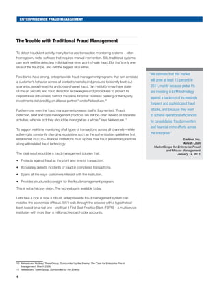 ENTERPRISEWIDE FRAUD MANAGEMENT
The Trouble with Traditional Fraud Management
To detect fraudulent activity, many banks use transaction monitoring systems – often
homegrown, niche software that requires manual intervention. Still, traditional systems
can work well for detecting individual real-time, point-of-sale fraud. But that’s only one
slice of the fraud pie, and not the biggest slice either.
Few banks have strong, enterprisewide fraud management programs that can correlate
a customer’s behavior across all contact channels and products to identify bust-out
scenarios, social networks and cross-channel fraud. “An institution may have state-
of-the-art security and fraud detection technologies and procedures to protect its
deposit lines of business, but not the same for small business banking or third-party
investments delivered by an alliance partner,” wrote Nelsestuen.10
Furthermore, even the fraud management process itself is fragmented. “Fraud
detection, alert and case management practices are still too often viewed as separate
activities, when in fact they should be managed as a whole,” says Nelsestuen.11
To support real-time monitoring of all types of transactions across all channels – while
adhering to constantly changing regulations such as the authentication guidelines first
established in 2005 – financial institutions must update their fraud prevention practices
along with related fraud technology.
The ideal result would be a fraud management solution that:
•	 Protects against fraud at the point and time of transaction.
•	 Accurately detects incidents of fraud in completed transactions.
•	 Spans all the ways customers interact with the institution.
•	 Provides structured oversight for the fraud management program.
This is not a halcyon vision. The technology is available today.
Let’s take a look at how a robust, enterprisewide fraud management system can
redefine the economics of fraud. We’ll walk through the process with a hypothetical
bank based on a real one – we’ll call it First Best Practice Bank (FBPB) – a multiservice
institution with more than a million active cardholder accounts.
10	 Nelsestuen, Rodney; TowerGroup, Surrounded by the Enemy: The Case for Enterprise Fraud
Management, March 2008.
11	 Nelsestuen, TowerGroup, Surrounded by the Enemy.
6
“We estimate that this market
will grow at least 15 percent in
2011, mainly because global FIs
are investing in EFM technology
against a backdrop of increasingly
frequent and sophisticated fraud
attacks, and because they want
to achieve operational efficiencies
by consolidating fraud prevention
and financial crime efforts across
the enterprise.”
Gartner, Inc.
Avivah Litan
MarketScope for Enterprise Fraud
and Misuse Management
January 14, 2011
 