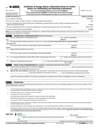 Form W-8BEN
(Rev. July 2017)
Department of the Treasury
Internal Revenue Service
Certificate of Foreign Status of Beneficial Owner for United
States Tax Withholding and Reporting (Individuals)
▶ For use by individuals. Entities must use Form W-8BEN-E.
▶
Go to www.irs.gov/FormW8BEN for instructions and the latest information.
▶ Give this form to the withholding agent or payer. Do not send to the IRS.
OMB No. 1545-1621
Do NOT use this form if: Instead, use Form:
• You are NOT an individual . . . . . . . . . . . . . . . . . . . . . . . . . . . . . . . . . W-8BEN-E
• You are a U.S. citizen or other U.S. person, including a resident alien individual . . . . . . . . . . . . . . . . . . . W-9
• You are a beneficial owner claiming that income is effectively connected with the conduct of trade or business within the U.S.
(other than personal services) . . . . . . . . . . . . . . . . . . . . . . . . . . . . . . . . . W-8ECI
• You are a beneficial owner who is receiving compensation for personal services performed in the United States . . . . . . . 8233 or W-4
• You are a person acting as an intermediary . . . . . . . . . . . . . . . . . . . . . . . . . . . . . W-8IMY
Note: If you are resident in a FATCA partner jurisdiction (i.e., a Model 1 IGA jurisdiction with reciprocity), certain tax account information may be
provided to your jurisdiction of residence.
Part I Identification of Beneficial Owner (see instructions)
1 Name of individual who is the beneficial owner 2 Country of citizenship
3 Permanent residence address (street, apt. or suite no., or rural route). Do not use a P.O. box or in-care-of address.
City or town, state or province. Include postal code where appropriate. Country
4 Mailing address (if different from above)
City or town, state or province. Include postal code where appropriate. Country
5 U.S. taxpayer identification number (SSN or ITIN), if required (see instructions) 6 Foreign tax identifying number (see instructions)
7 Reference number(s) (see instructions) 8 Date of birth (MM-DD-YYYY) (see instructions)
Part II Claim of Tax Treaty Benefits (for chapter 3 purposes only) (see instructions)
9 I certify that the beneficial owner is a resident of
% rate of withholding on (specify type of income):
within the meaning of the income tax
treaty between the United States and that country.
10 Special rates and conditions (if applicable—see instructions): The beneficial owner is claiming the provisions of Article and paragraph
of the treaty identified on line 9 above to claim a
.
Explain the additional conditions in the Article and paragraph the beneficial owner meets to be eligible for the rate of withholding:
Part III Certification
Under penalties of perjury, I declare that I have examined the information on this form and to the best of my knowledge and belief it is true, correct, and complete. I further
certify under penalties of perjury that:
• I am the individual that is the beneficial owner (or am authorized to sign for the individual that is the beneficial owner) of all the income to which this form relates or
am using this form to document myself for chapter 4 purposes,
• The person named on line 1 of this form is not a U.S. person,
• The income to which this form relates is:
(a) not effectively connected with the conduct of a trade or business in the United States,
(b) effectively connected but is not subject to tax under an applicable income tax treaty, or
(c) the partner’s share of a partnership's effectively connected income,
• The person named on line 1 of this form is a resident of the treaty country listed on line 9 of the form (if any) within the meaning of the income tax treaty between
the United States and that country, and
• For broker transactions or barter exchanges, the beneficial owner is an exempt foreign person as defined in the instructions.
Furthermore, I authorize this form to be provided to any withholding agent that has control, receipt, or custody of the income of which I am the beneficial owner or
any withholding agent that can disburse or make payments of the income of which I am the beneficial owner. I agree that I will submit a new form within 30 days
if any certification made on this form becomes incorrect.
Sign Here
▲
Signature of beneficial owner (or individual authorized to sign for beneficial owner) Date (MM-DD-YYYY)
Print name of signer Capacity in which acting (if form is not signed by beneficial owner)
For Paperwork Reduction Act Notice, see separate instructions. Cat. No. 25047Z Form W-8BEN (Rev. 7-2017)
kirill (Aug 31, 2018)
kirill
BelarusGomel
Holovatsky 97/62
kirill
03-31-1998
Belarus
Belarus
Belarus
kiryl
08-31-2018
 