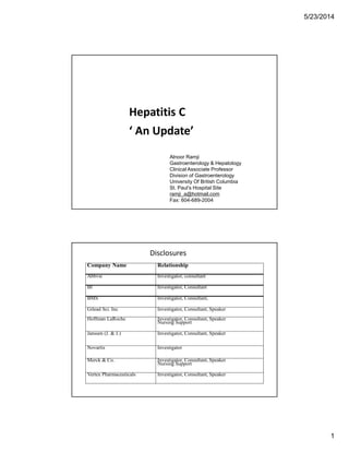 5/23/2014
1
Hepatitis C
‘ An Update’
Alnoor Ramji
Gastroenterology & Hepatology
Clinical Associate Professor
Division of Gastroenterology
University Of British Columbia
St. Paul’s Hospital Site
ramji_a@hotmail.com
Fax: 604-689-2004
Company Name Relationship
Abbvie Investigator, consultant
BI Investigator, Consultant
BMS Investigator, Consultant,
Gilead Sci. Inc Investigator, Consultant, Speaker
Hoffman LaRoche Investigator, Consultant, Speaker
Nursing Support
Janssen (J. & J.) Investigator, Consultant, Speaker
Novartis Investigator
Merck & Co. Investigator, Consultant, Speaker
Nursing Support
Vertex Pharmaceuticals Investigator, Consultant, Speaker
Disclosures
 