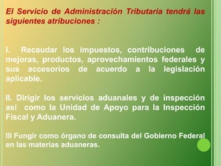 El Servicio de Administración Tributaria tendrá las  siguientes atribuciones :I.  Recaudar los impuestos, contribuciones  de mejoras, productos, aprovechamientos federales y sus accesorios de acuerdo a la legislación aplicable.II. Dirigir los servicios aduanales y de inspección así  como la Unidad de Apoyo para la Inspección Fiscal y Aduanera.III Fungir como órgano de consulta del Gobierno Federal en las materias aduaneras.