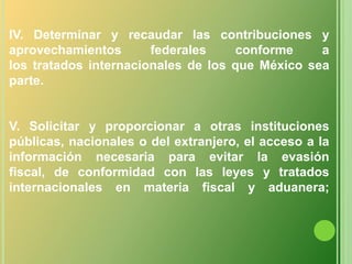 IV. Determinar y recaudar las contribuciones y  aprovechamientos federales conforme alos tratados internacionales de los que México sea parte.V. Solicitar y proporcionar a otras instituciones públicas, nacionales o del extranjero, el acceso a lainformación necesaria para evitar la evasión fiscal, de conformidad con las leyes y tratados internacionales en materia fiscal y aduanera;