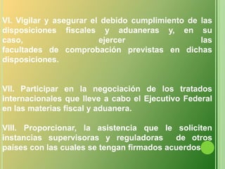 VI. Vigilar y asegurar el debido cumplimiento de las disposiciones fiscales y aduaneras y, en su caso, ejercer lasfacultades de comprobación previstas en dichas disposiciones.VII. Participar en la negociación de los tratados internacionales que lleve a cabo el Ejecutivo Federal en las materias fiscal y aduanera.VIII. Proporcionar, la asistencia que le soliciten instancias supervisoras y reguladoras  de otros países con las cuales se tengan firmados acuerdos 