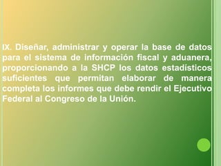 IX. Diseñar, administrar y operar la base de datos para el sistema de información fiscal y aduanera, proporcionando a la SHCP los datos estadísticos suficientes que permitan elaborar de manera completa los informes que debe rendir el Ejecutivo Federal al Congreso de la Unión.