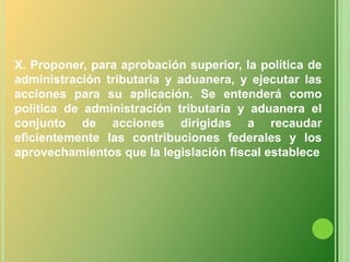 X. Proponer, para aprobación superior, la política de administración tributaria y aduanera, y ejecutar las acciones para su aplicación. Se entenderá como política de administración tributaria y aduanera el conjunto de acciones dirigidas a recaudar eficientemente las contribuciones federales y los aprovechamientos que la legislación fiscal establece