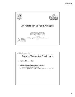 5/26/2014
1
An Approach to Food Allergies
Edmond S. Chan, MD, FRCPC
Clinical Associate Professor, UBC
Division of Allergy & Immunology
June 7, 2014
BCCFP Spring 2014 Family Medicine Conference
Vancouver
Faculty/Presenter Disclosure
• Faculty: Edmond Chan
• Relationships with commercial interests:
• Advisory board: Sanofi (Allerject)
• Honoraria (CME lectures): Sanofi, Pfizer, Mead Johnson, Nestle
CFPC CoI Templates: Slide 1
 