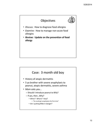 5/26/2014
13
Objectives
• Discuss: How to diagnose food allergies
• Examine: How to manage non-acute food
allergies
• Review: Update on the prevention of food
allergy
Case: 3 month old boy
• History of atopic dermatitis
• 5 yo brother with severe anaphylaxis to
peanut, atopic dermatitis, severe asthma
• Mom asks you…
– Should I introduce peanut to Billy?
– If yes, then…Why?
• When? Where? How?
– “He could get anaphylaxis the first time”
• Am I putting Mike in danger?
 