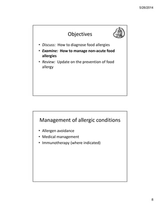 5/26/2014
8
Objectives
• Discuss: How to diagnose food allergies
• Examine: How to manage non-acute food
allergies
• Review: Update on the prevention of food
allergy
Management of allergic conditions
• Allergen avoidance
• Medical management
• Immunotherapy (where indicated)
 