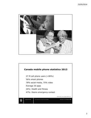 23/05/2014
3
e H e a l t h S t r a t e g y O f f i c e
Canada mobile phone statistics 2013
27 M cell phone users (>80%)
56% smart phones
78% social media, 75% video
Average 30 apps
26%: Health and fitness
47%: Desire emergency contact
 