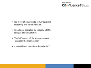  It’s more of an aptitude test, measuring
reasoning and verbal abilities.
 Results are accepted by virtually all U.S.
colleges and universities.
 The SAT counts off for wrong answers
except in the math section
 It has 44 fewer questions than the ACT
 