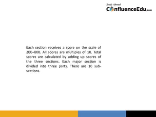 Each section receives a score on the scale of
200–800. All scores are multiples of 10. Total
scores are calculated by adding up scores of
the three sections. Each major section is
divided into three parts. There are 10 sub-
sections.
 