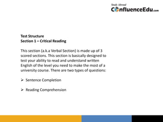Test Structure
Section 1 – Critical Reading
This section (a.k.a Verbal Section) is made up of 3
scored sections. This section is basically designed to
test your ability to read and understand written
English of the level you need to make the most of a
university course. There are two types of questions:
 Sentence Completion
 Reading Comprehension
 
