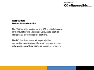 Test Structure
Section 2 – Mathematics
The Mathematics section of the SAT is widely known
as the Quantitative Section or Calculation Section
and consists of three scored sections.
The SAT has done away with quantitative
comparison questions on the math section, leaving
only questions with symbolic or numerical answers.
 