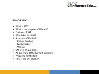 What’s inside?
 What is SAT?
 What is the purpose of this test?
 Features of SAT
 Who takes this test?
 Structure of the test
- Critical Reading
- Mathematics
- Writing
 SAT style of questions
 An overview of the SAT test structure
 Preparing for the test
 How is the SAT scored?
 