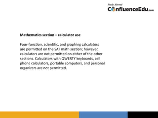 Mathematics section – calculator use
Four-function, scientific, and graphing calculators
are permitted on the SAT math section; however,
calculators are not permitted on either of the other
sections. Calculators with QWERTY keyboards, cell
phone calculators, portable computers, and personal
organizers are not permitted.
 