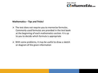Mathematics – Tips and Tricks!
 The test does not require you to memorize formulas.
Commonly used formulas are provided in the test book
at the beginning of each mathematics section. It is up
to you to decide which formula is appropriate
 With some problems, it may be useful to draw a sketch
or diagram of the given information
 