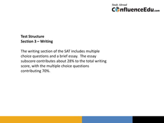 Test Structure
Section 3 – Writing
The writing section of the SAT includes multiple
choice questions and a brief essay. The essay
subscore contributes about 28% to the total writing
score, with the multiple choice questions
contributing 70%.
 