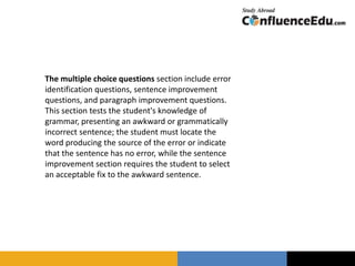 The multiple choice questions section include error
identification questions, sentence improvement
questions, and paragraph improvement questions.
This section tests the student's knowledge of
grammar, presenting an awkward or grammatically
incorrect sentence; the student must locate the
word producing the source of the error or indicate
that the sentence has no error, while the sentence
improvement section requires the student to select
an acceptable fix to the awkward sentence.
 